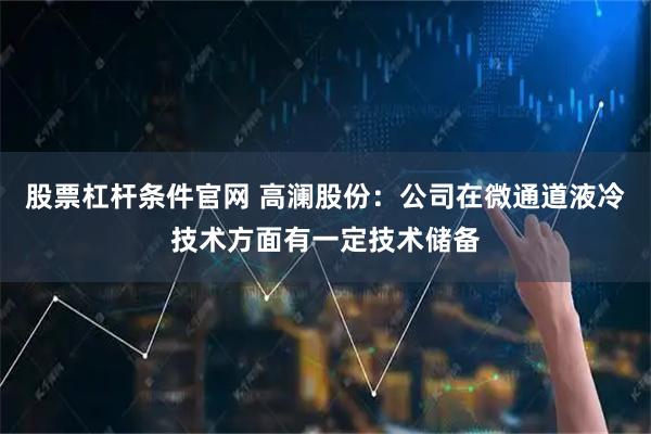 股票杠杆条件官网 高澜股份：公司在微通道液冷技术方面有一定技术储备