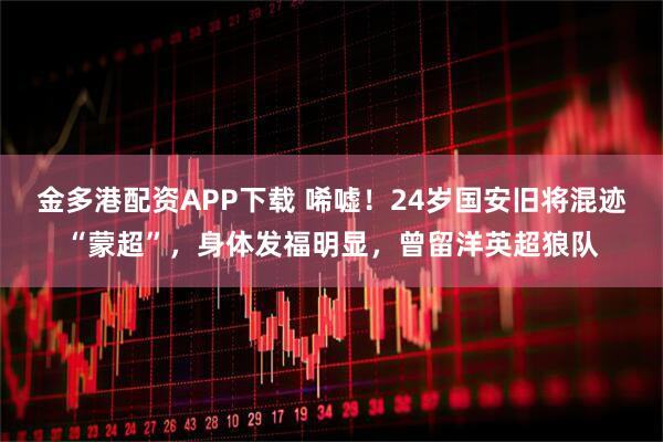 金多港配资APP下载 唏嘘！24岁国安旧将混迹“蒙超”，身体发福明显，曾留洋英超狼队