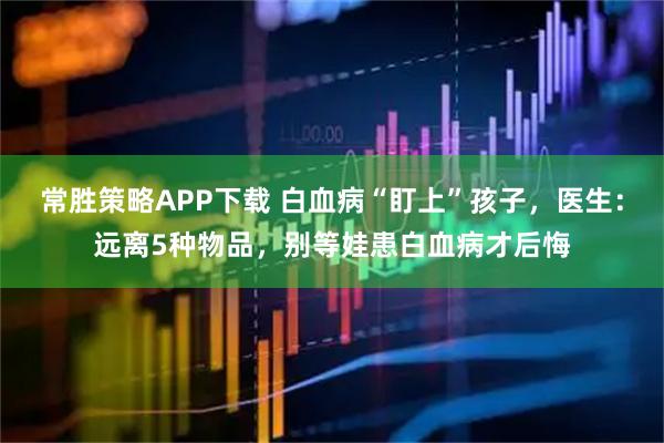 常胜策略APP下载 白血病“盯上”孩子，医生：远离5种物品，别等娃患白血病才后悔