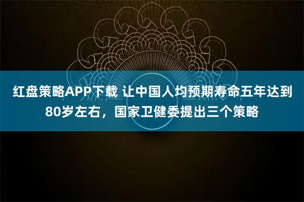 红盘策略APP下载 让中国人均预期寿命五年达到80岁左右，国家卫健委提出三个策略