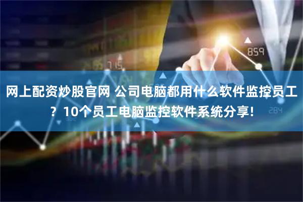 网上配资炒股官网 公司电脑都用什么软件监控员工？10个员工电脑监控软件系统分享!
