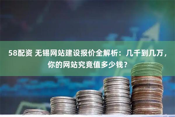 58配资 无锡网站建设报价全解析：几千到几万，你的网站究竟值多少钱？