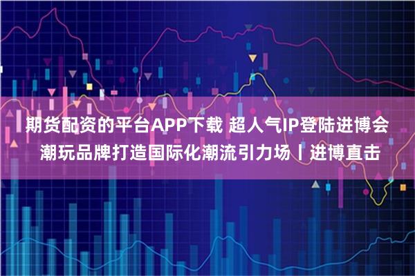 期货配资的平台APP下载 超人气IP登陆进博会 潮玩品牌打造国际化潮流引力场丨进博直击