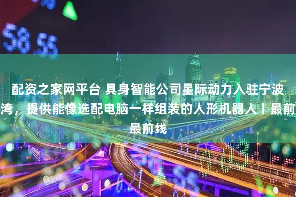 配资之家网平台 具身智能公司星际动力入驻宁波前湾，提供能像选配电脑一样组装的人形机器人丨最前线