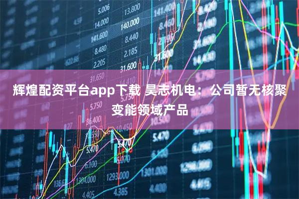 辉煌配资平台app下载 昊志机电：公司暂无核聚变能领域产品