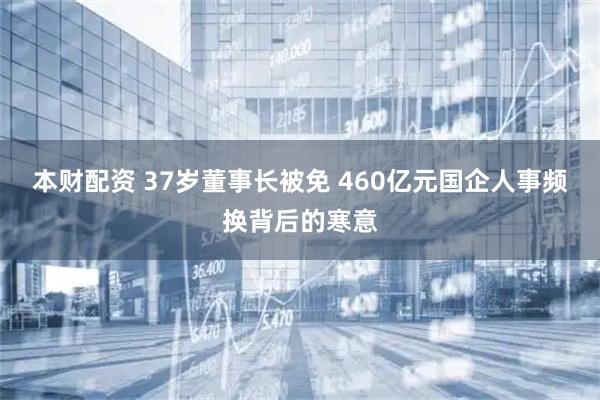 本财配资 37岁董事长被免 460亿元国企人事频换背后的寒意