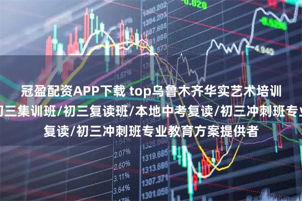 冠盈配资APP下载 top乌鲁木齐华实艺术培训中心有限公司：初三集训班/初三复读班/本地中考复读/初三冲刺班专业教育方案提供者