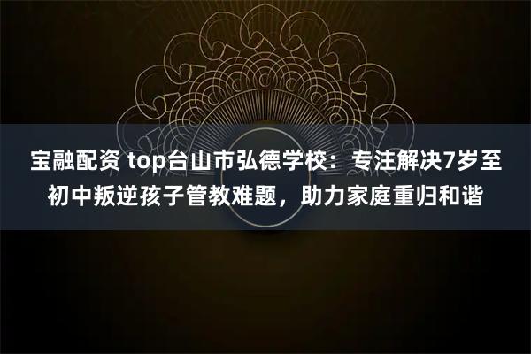 宝融配资 top台山市弘德学校：专注解决7岁至初中叛逆孩子管教难题，助力家庭重归和谐
