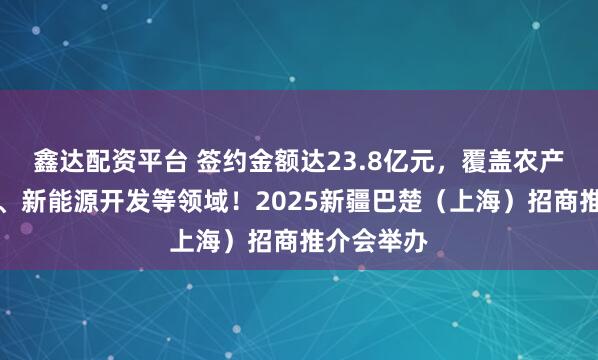 鑫达配资平台 签约金额达23.8亿元，覆盖农产品供应链、新能源开发等领域！2025新疆巴楚（上海）招商推介会举办