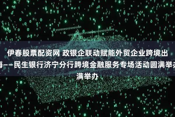 伊春股票配资网 政银企联动赋能外贸企业跨境出海——民生银行济宁分行跨境金融服务专场活动圆满举办