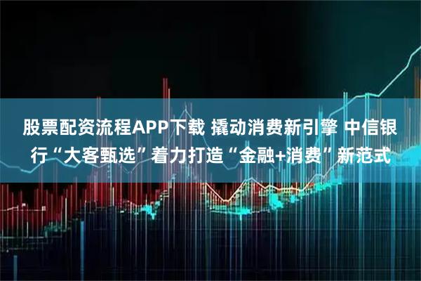 股票配资流程APP下载 撬动消费新引擎 中信银行“大客甄选”着力打造“金融+消费”新范式