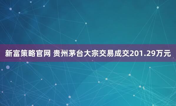 新富策略官网 贵州茅台大宗交易成交201.29万元