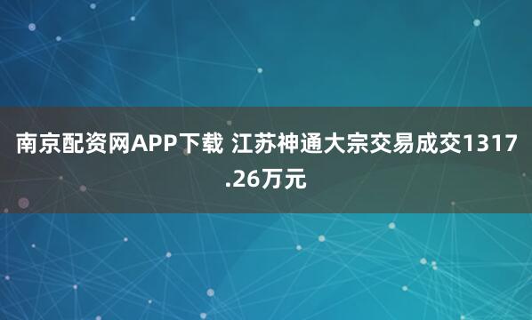 南京配资网APP下载 江苏神通大宗交易成交1317.26万元