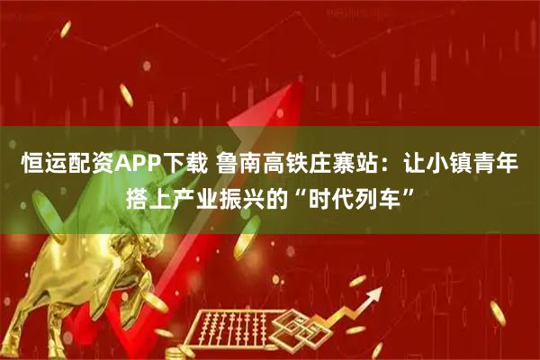 恒运配资APP下载 鲁南高铁庄寨站：让小镇青年搭上产业振兴的“时代列车”
