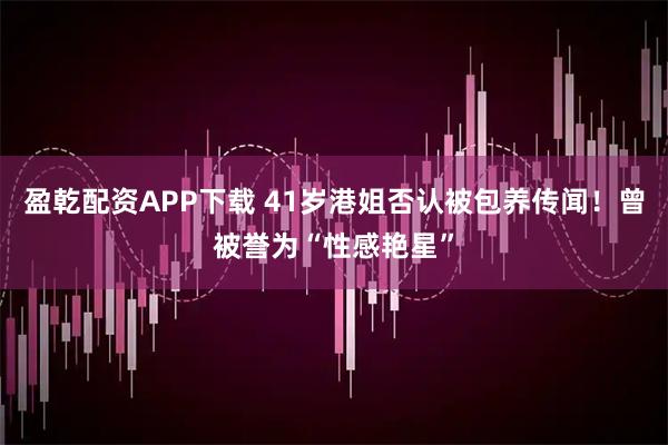 盈乾配资APP下载 41岁港姐否认被包养传闻！曾被誉为“性感艳星”