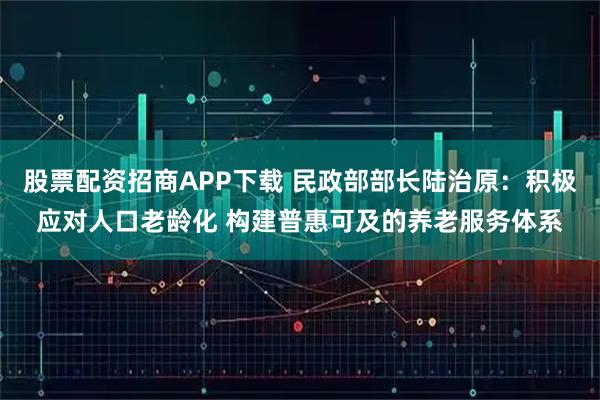股票配资招商APP下载 民政部部长陆治原：积极应对人口老龄化 构建普惠可及的养老服务体系