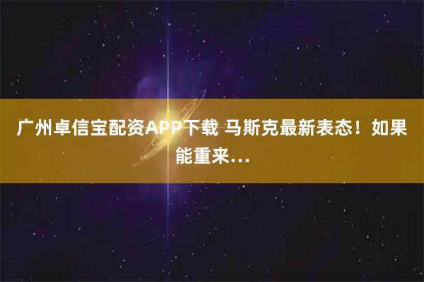 广州卓信宝配资APP下载 马斯克最新表态！如果能重来…