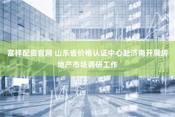 富祥配资官网 山东省价格认证中心赴济南开展房地产市场调研工作