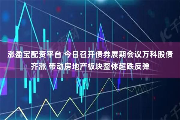 涨盈宝配资平台 今日召开债券展期会议万科股债齐涨 带动房地产板块整体超跌反弹