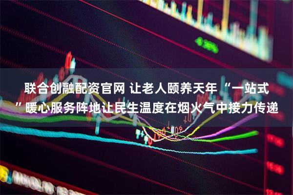联合创融配资官网 让老人颐养天年 “一站式”暖心服务阵地让民生温度在烟火气中接力传递