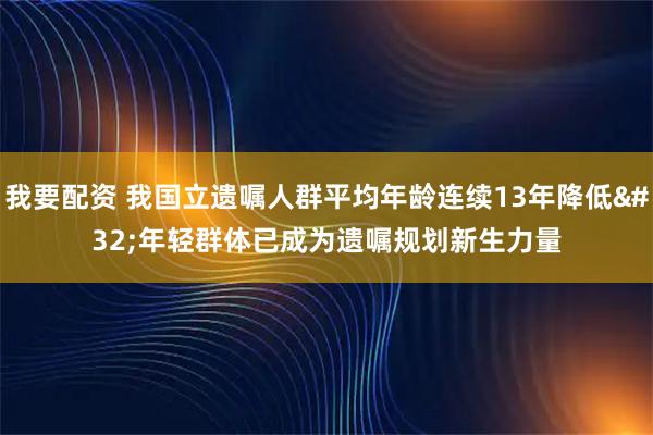 我要配资 我国立遗嘱人群平均年龄连续13年降低 年轻群体已成为遗嘱规划新生力量