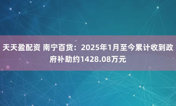 天天盈配资 南宁百货：2025年1月至今累计收到政府补助约1428.08万元
