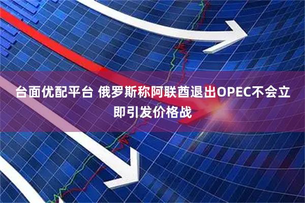 台面优配平台 俄罗斯称阿联酋退出OPEC不会立即引发价格战
